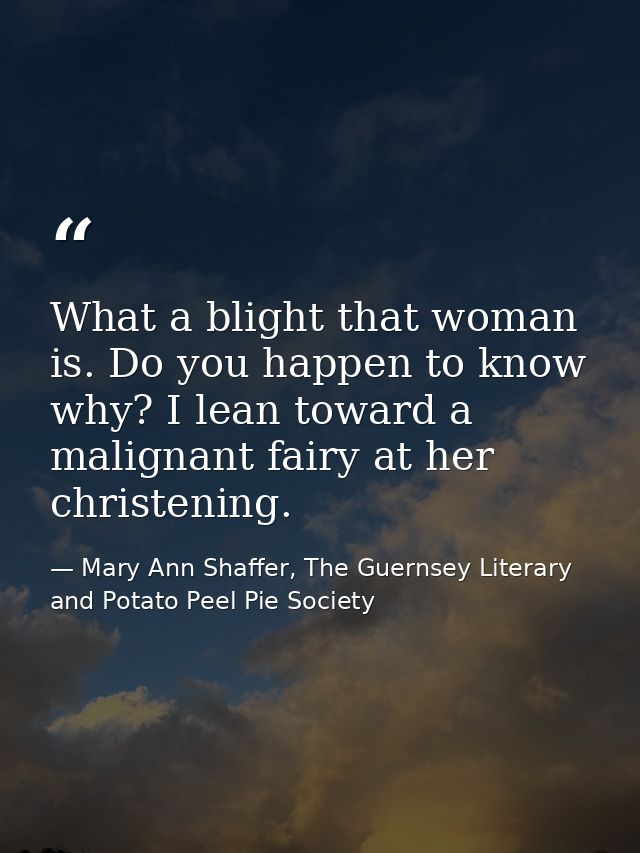 ‎What a blight that woman is. Do you happen to know why? I lean toward a malignant fairy at her christening. — Mary Ann Shaffer, The Guernsey Literary and Potato Peel Pie Society