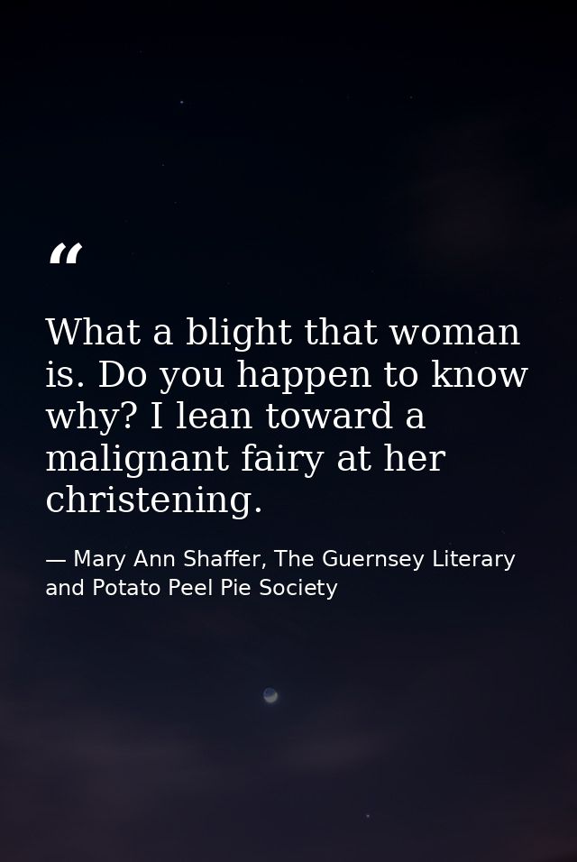 ‎What a blight that woman is. Do you happen to know why? I lean toward a malignant fairy at her christening. — Mary Ann Shaffer, The Guernsey Literary and Potato Peel Pie Society