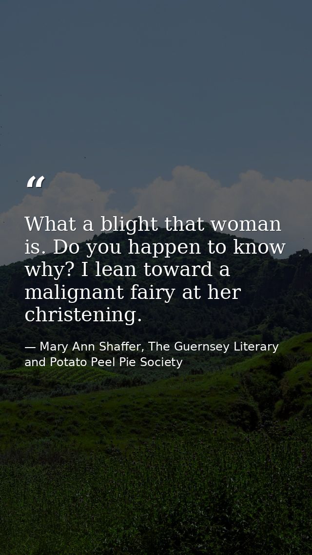‎What a blight that woman is. Do you happen to know why? I lean toward a malignant fairy at her christening. — Mary Ann Shaffer, The Guernsey Literary and Potato Peel Pie Society