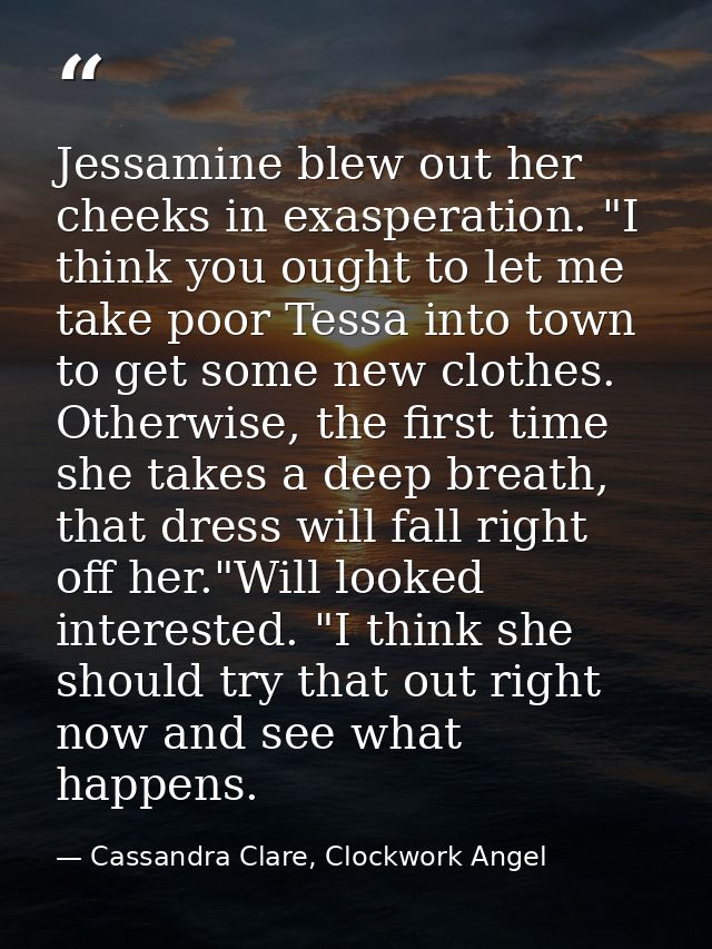 Jessamine blew out her cheeks in exasperation. "I think you ought to let me take poor Tessa into town to get some new cl — Cassandra Clare, Clockwork Angel