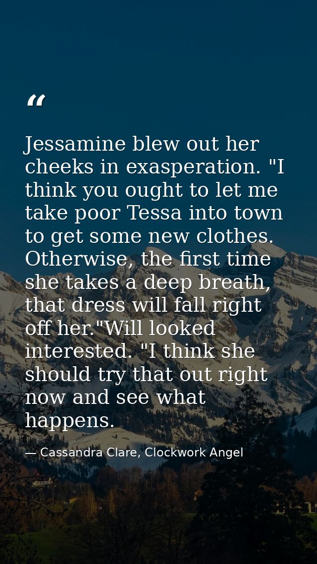 Jessamine blew out her cheeks in exasperation. "I think you ought to let me take poor Tessa into town to get some new cl — Cassandra Clare, Clockwork Angel