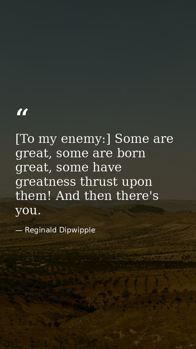[To my enemy:] Some are great, some are born great, some have greatness thrust upon them! And then there's you. — Reginald Dipwipple
