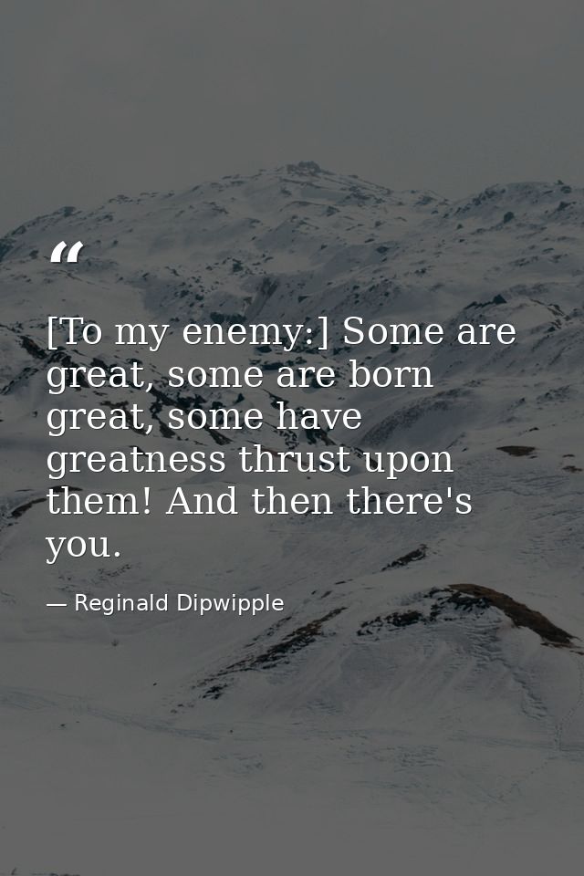 [To my enemy:] Some are great, some are born great, some have greatness thrust upon them! And then there's you. — Reginald Dipwipple