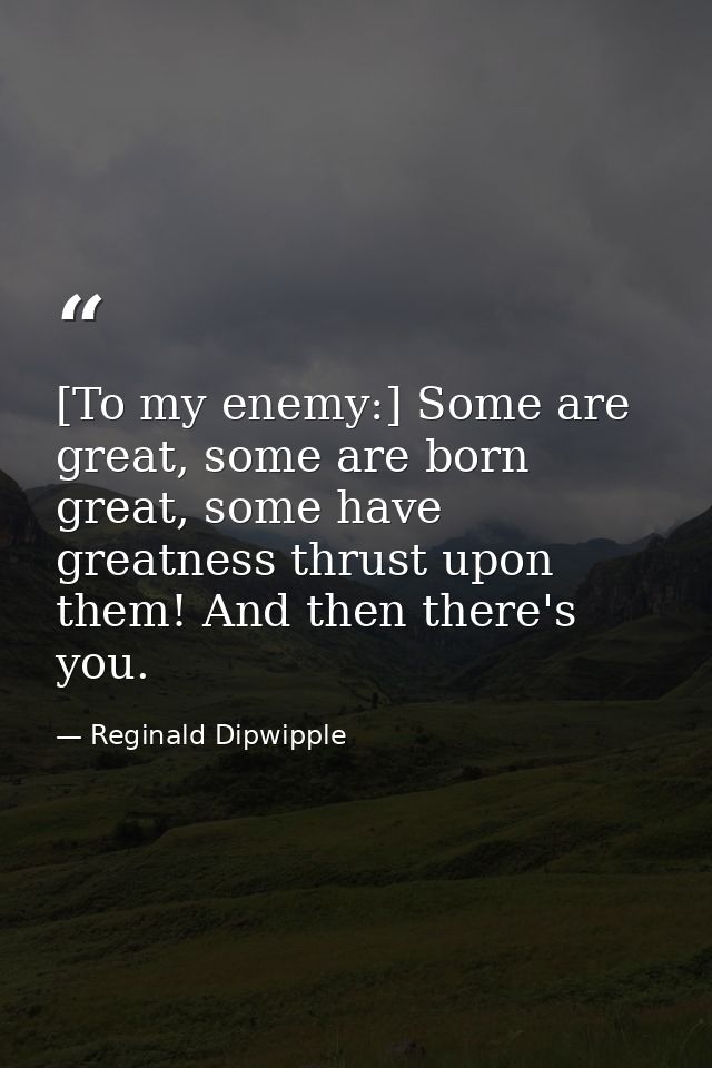[To my enemy:] Some are great, some are born great, some have greatness thrust upon them! And then there's you. — Reginald Dipwipple