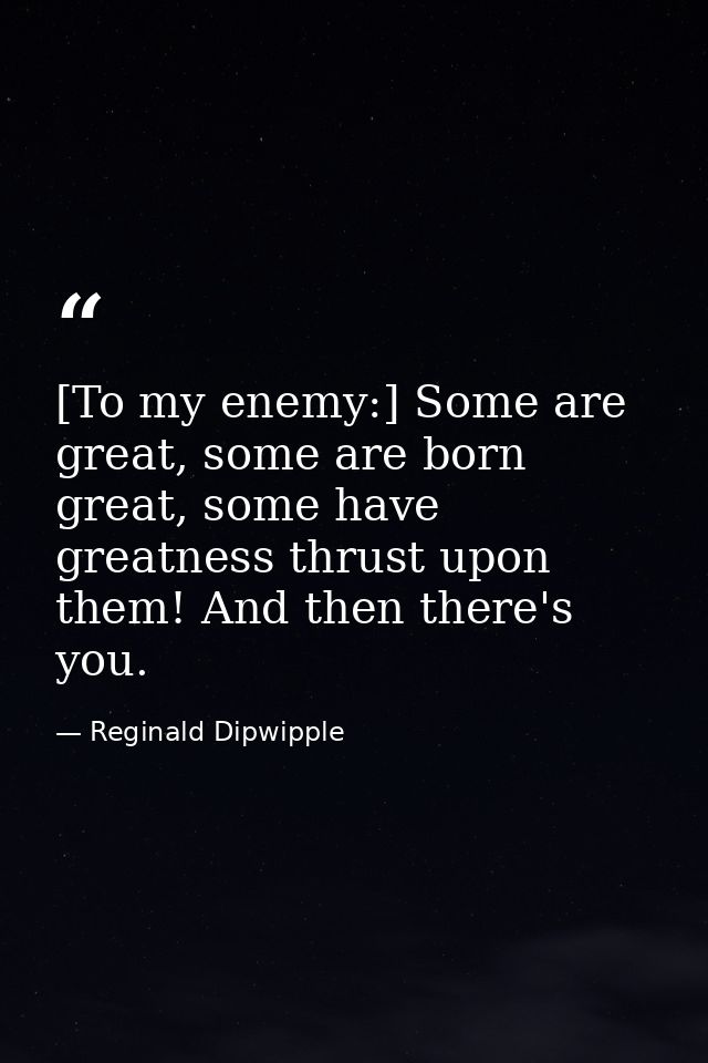 [To my enemy:] Some are great, some are born great, some have greatness thrust upon them! And then there's you. — Reginald Dipwipple