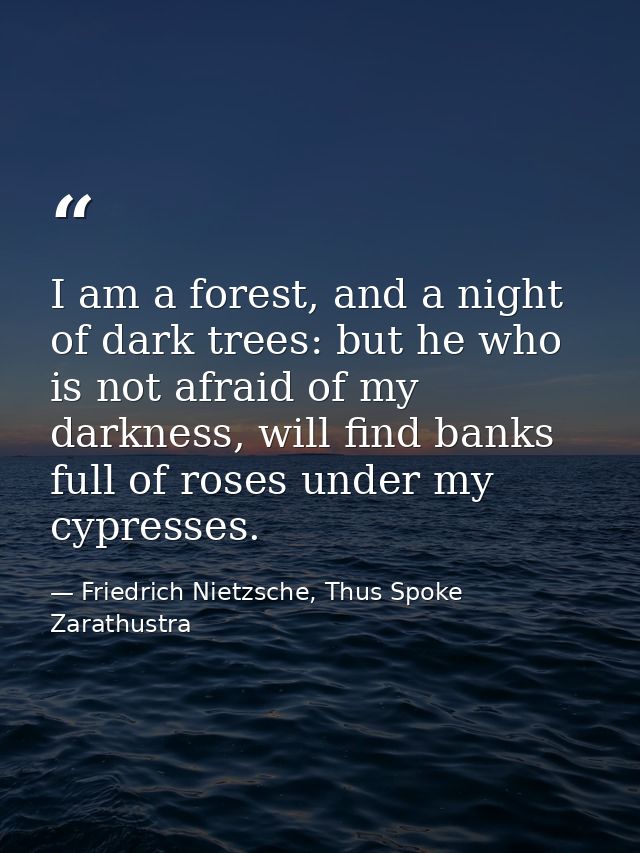 I am a forest, and a night of dark trees: but he who is not afraid of my darkness, will find banks full of roses under m — Friedrich Nietzsche, Thus Spoke Zarathustra