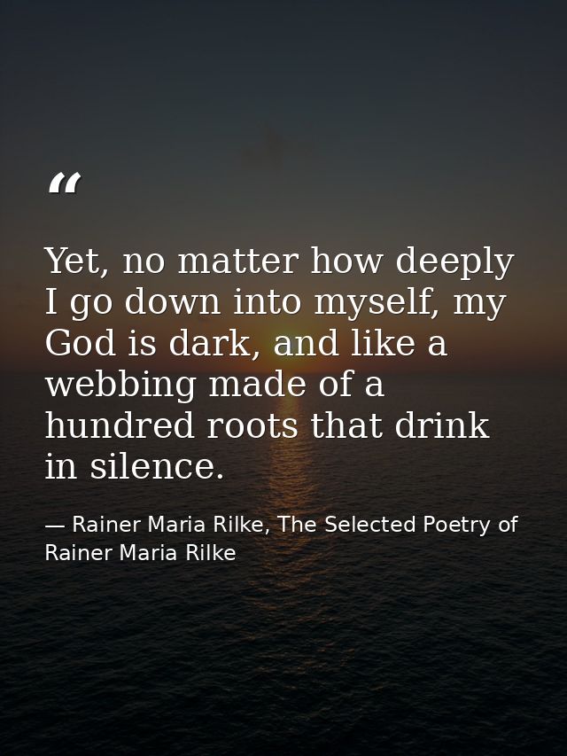 Yet, no matter how deeply I go down into myself, my God is dark, and like a webbing made of a hundred roots that drink i — Rainer Maria Rilke, The Selected Poetry of Rainer Maria Rilke