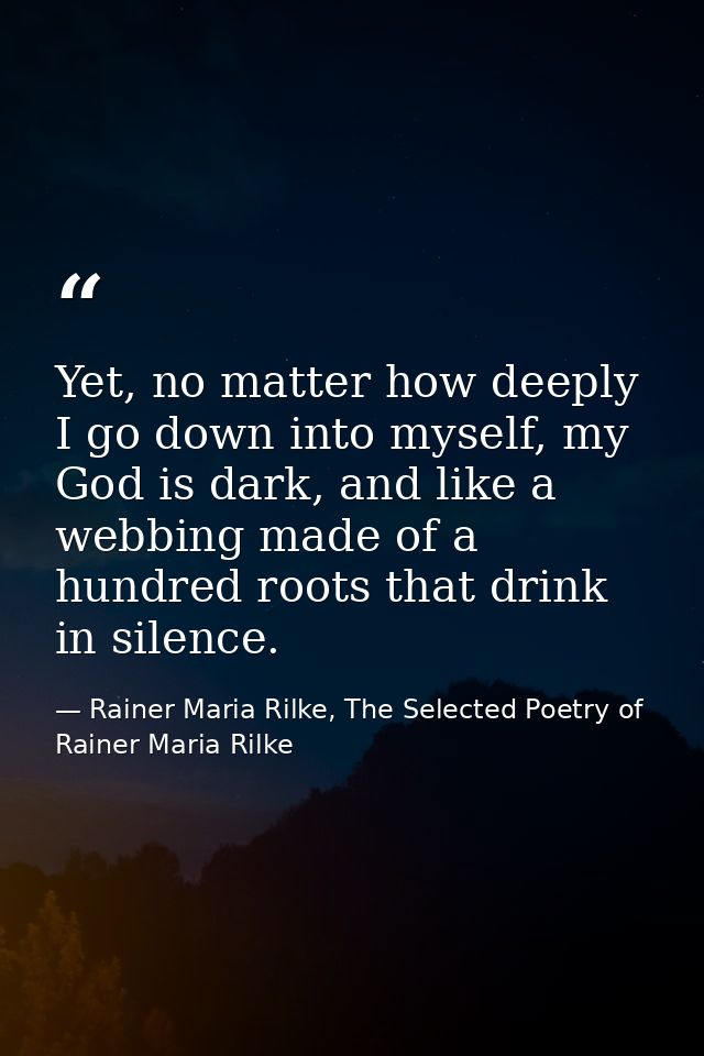 Yet, no matter how deeply I go down into myself, my God is dark, and like a webbing made of a hundred roots that drink i — Rainer Maria Rilke, The Selected Poetry of Rainer Maria Rilke