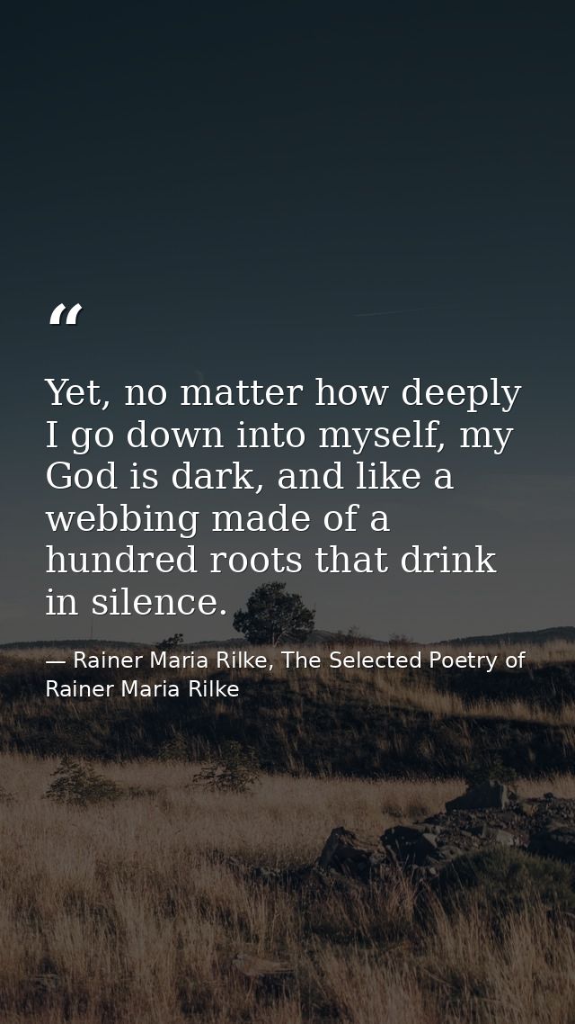 Yet, no matter how deeply I go down into myself, my God is dark, and like a webbing made of a hundred roots that drink i — Rainer Maria Rilke, The Selected Poetry of Rainer Maria Rilke