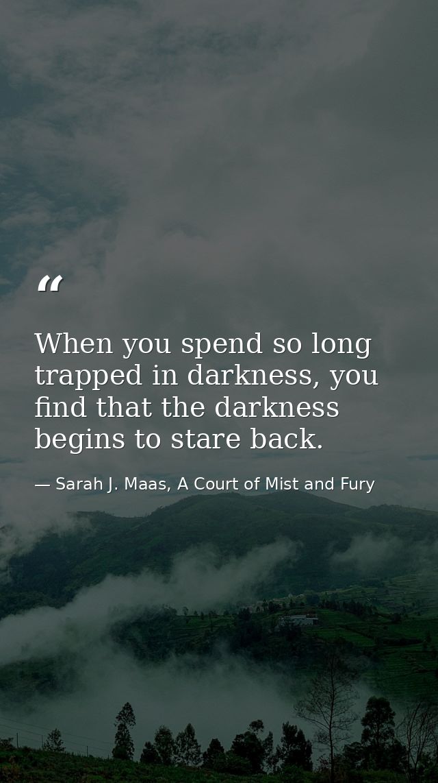 When you spend so long trapped in darkness, you find that the darkness begins to stare back. — Sarah J. Maas, A Court of Mist and Fury