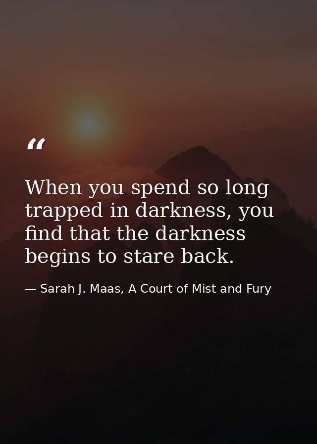 When you spend so long trapped in darkness, you find that the darkness begins to stare back. — Sarah J. Maas, A Court of Mist and Fury