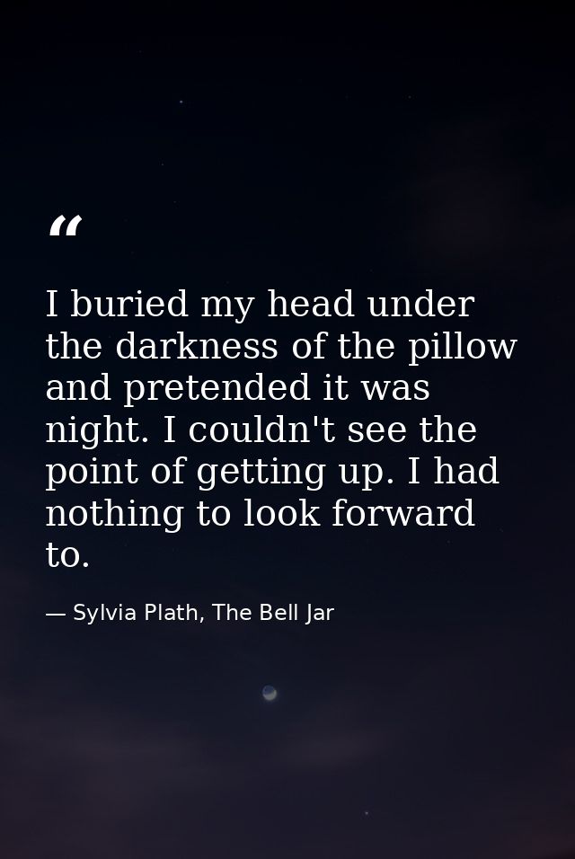 I buried my head under the darkness of the pillow and pretended it was night. I couldn't see the point of getting up. I  — Sylvia Plath, The Bell Jar