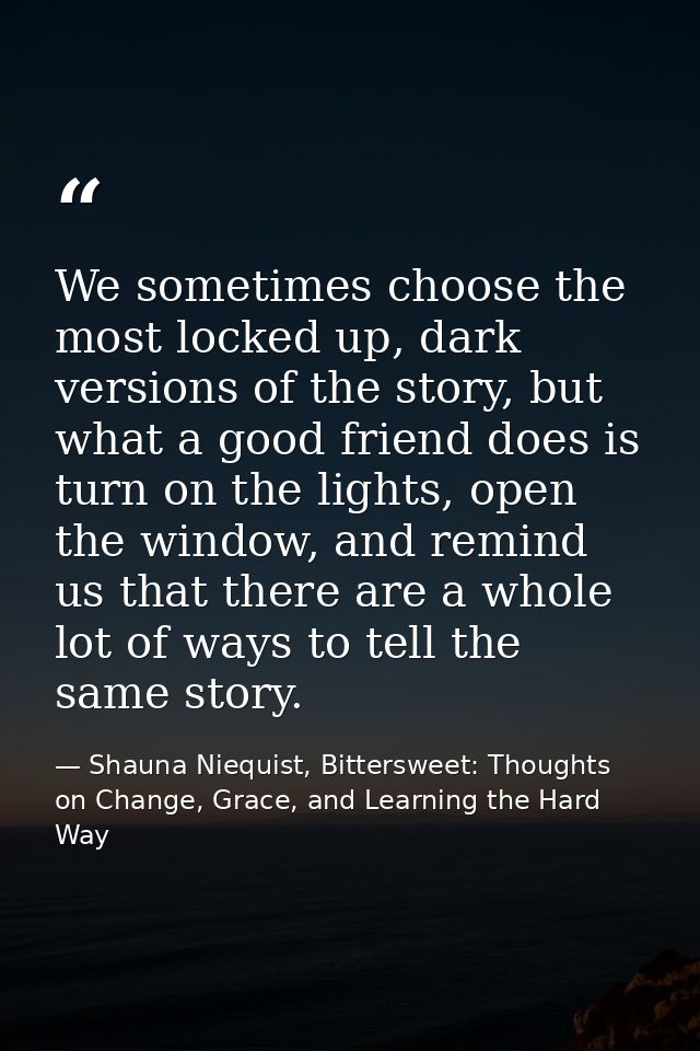 We sometimes choose the most locked up, dark versions of the story, but what a good friend does is turn on the lights, o — Shauna Niequist, Bittersweet: Thoughts on Change, Grace, and Learning the Hard Way