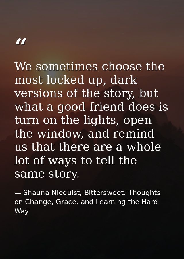 We sometimes choose the most locked up, dark versions of the story, but what a good friend does is turn on the lights, o — Shauna Niequist, Bittersweet: Thoughts on Change, Grace, and Learning the Hard Way