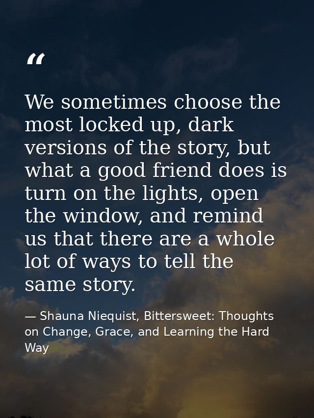 We sometimes choose the most locked up, dark versions of the story, but what a good friend does is turn on the lights, o — Shauna Niequist, Bittersweet: Thoughts on Change, Grace, and Learning the Hard Way