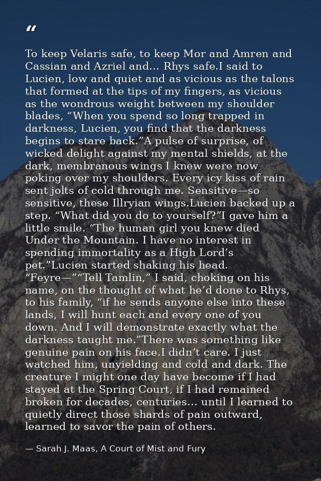 To keep Velaris safe, to keep Mor and Amren and Cassian and Azriel and… Rhys safe.I said to Lucien, low and quiet and as — Sarah J. Maas, A Court of Mist and Fury