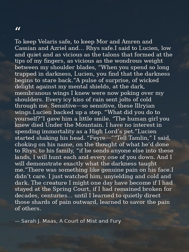 To keep Velaris safe, to keep Mor and Amren and Cassian and Azriel and… Rhys safe.I said to Lucien, low and quiet and as — Sarah J. Maas, A Court of Mist and Fury