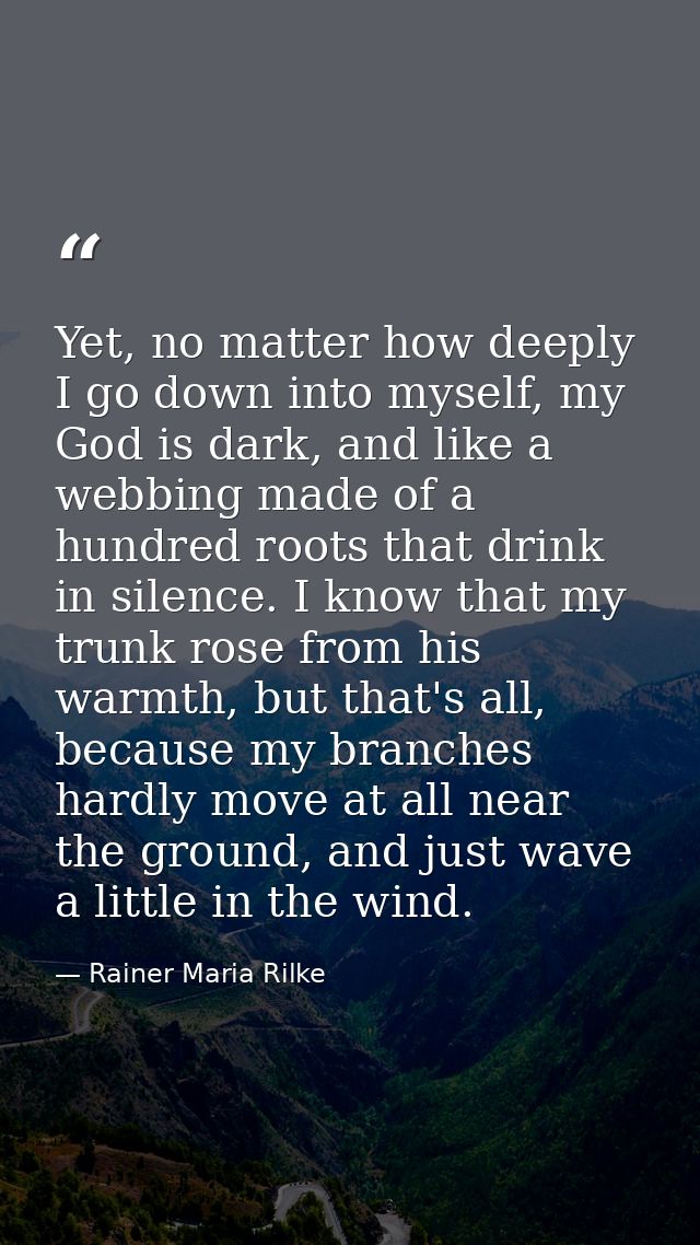 Yet, no matter how deeply I go down into myself, my God is dark, and like a webbing made of a hundred roots that drink i — Rainer Maria Rilke