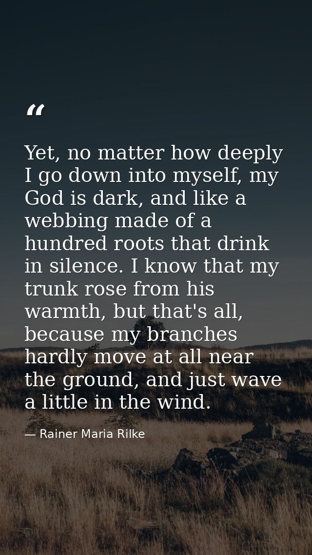 Yet, no matter how deeply I go down into myself, my God is dark, and like a webbing made of a hundred roots that drink i — Rainer Maria Rilke