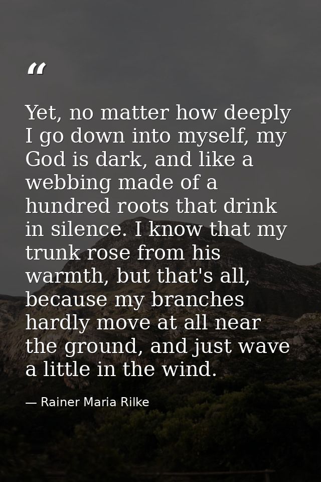 Yet, no matter how deeply I go down into myself, my God is dark, and like a webbing made of a hundred roots that drink i — Rainer Maria Rilke