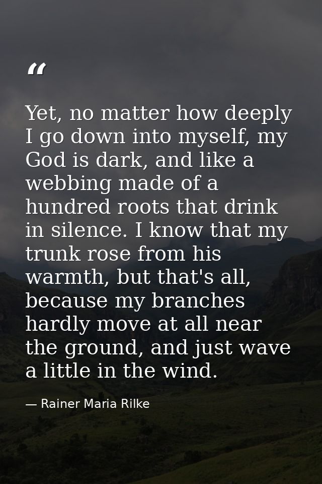 Yet, no matter how deeply I go down into myself, my God is dark, and like a webbing made of a hundred roots that drink i — Rainer Maria Rilke