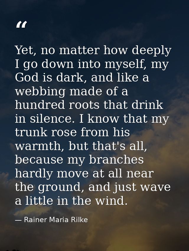 Yet, no matter how deeply I go down into myself, my God is dark, and like a webbing made of a hundred roots that drink i — Rainer Maria Rilke