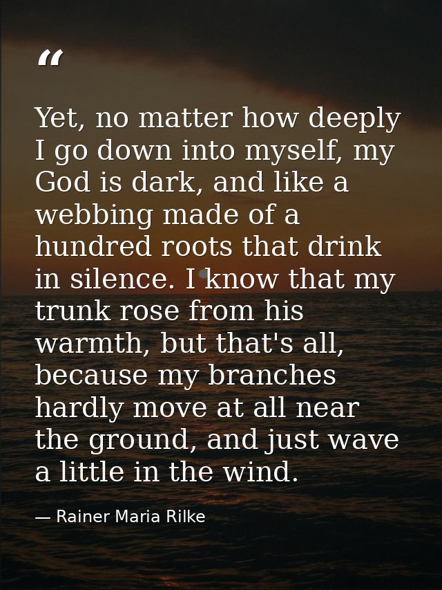 Yet, no matter how deeply I go down into myself, my God is dark, and like a webbing made of a hundred roots that drink i — Rainer Maria Rilke