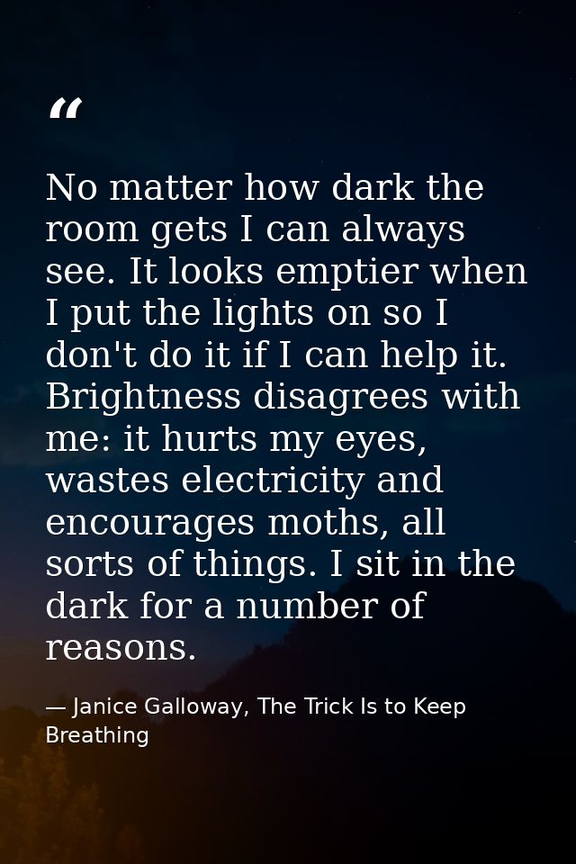No matter how dark the room gets I can always see. It looks emptier when I put the lights on so I don't do it if I can h — Janice Galloway, The Trick Is to Keep Breathing