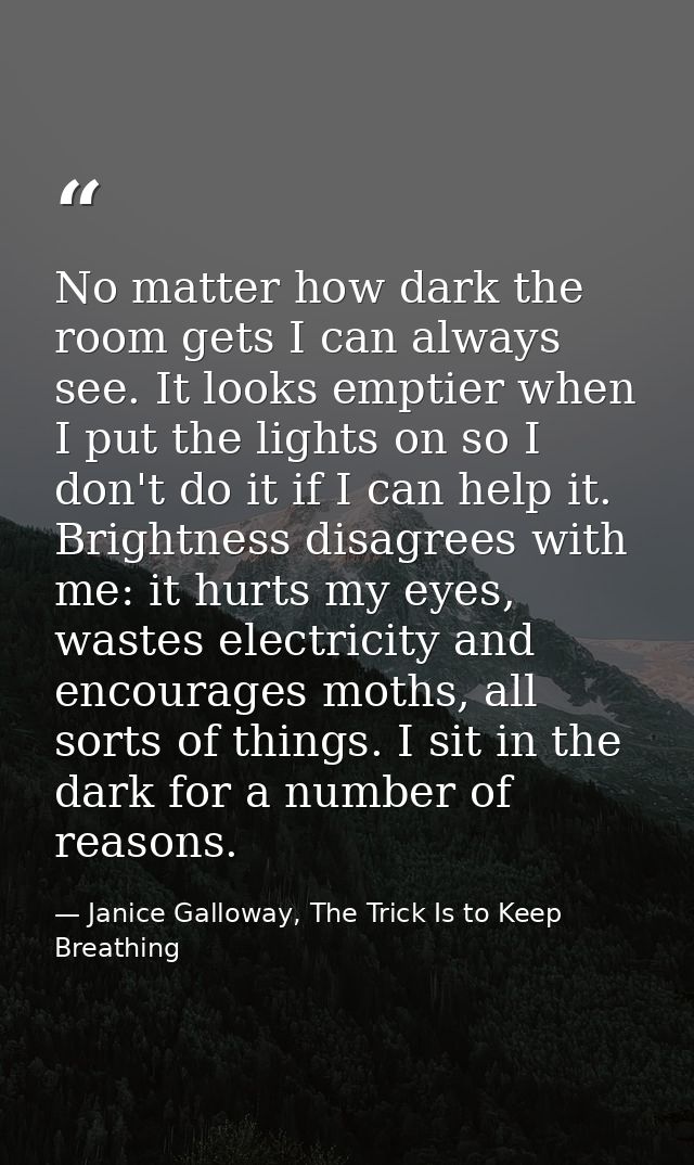 No matter how dark the room gets I can always see. It looks emptier when I put the lights on so I don't do it if I can h — Janice Galloway, The Trick Is to Keep Breathing