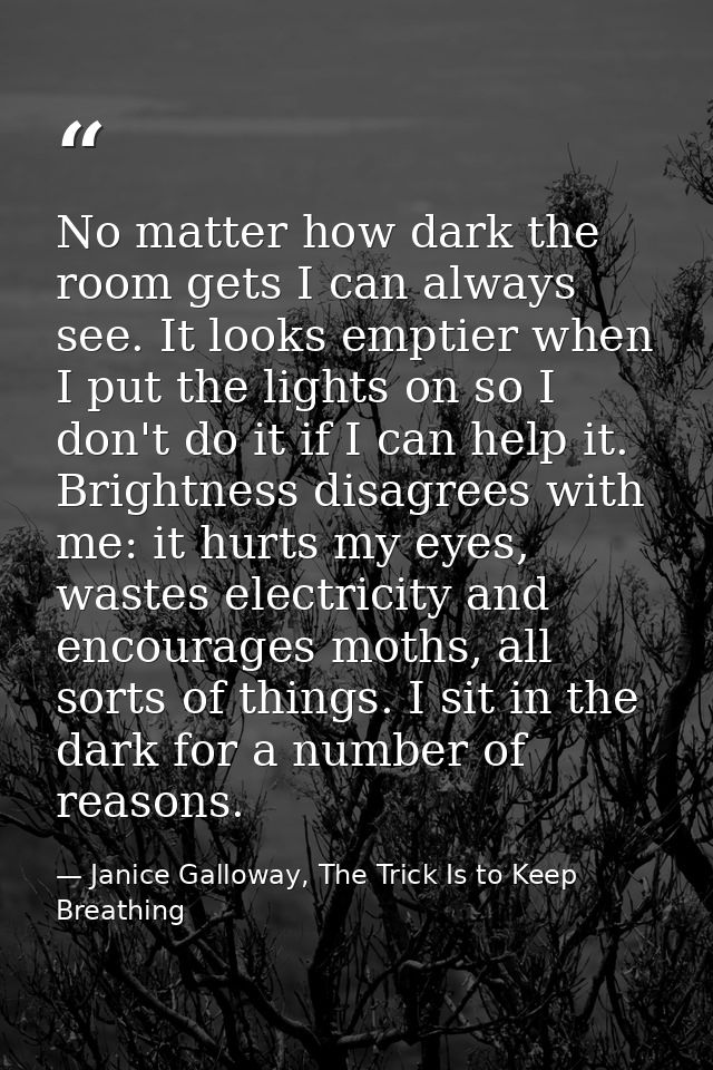 No matter how dark the room gets I can always see. It looks emptier when I put the lights on so I don't do it if I can h — Janice Galloway, The Trick Is to Keep Breathing