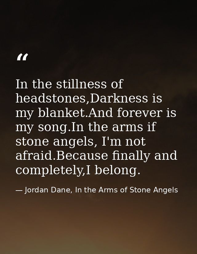 In the stillness of headstones,Darkness is my blanket.And forever is my song.In the arms if stone angels, I'm not afraid — Jordan Dane, In the Arms of Stone Angels