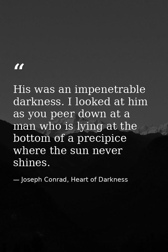 His was an impenetrable darkness. I looked at him as you peer down at a man who is lying at the bottom of a precipice wh — Joseph Conrad, Heart of Darkness