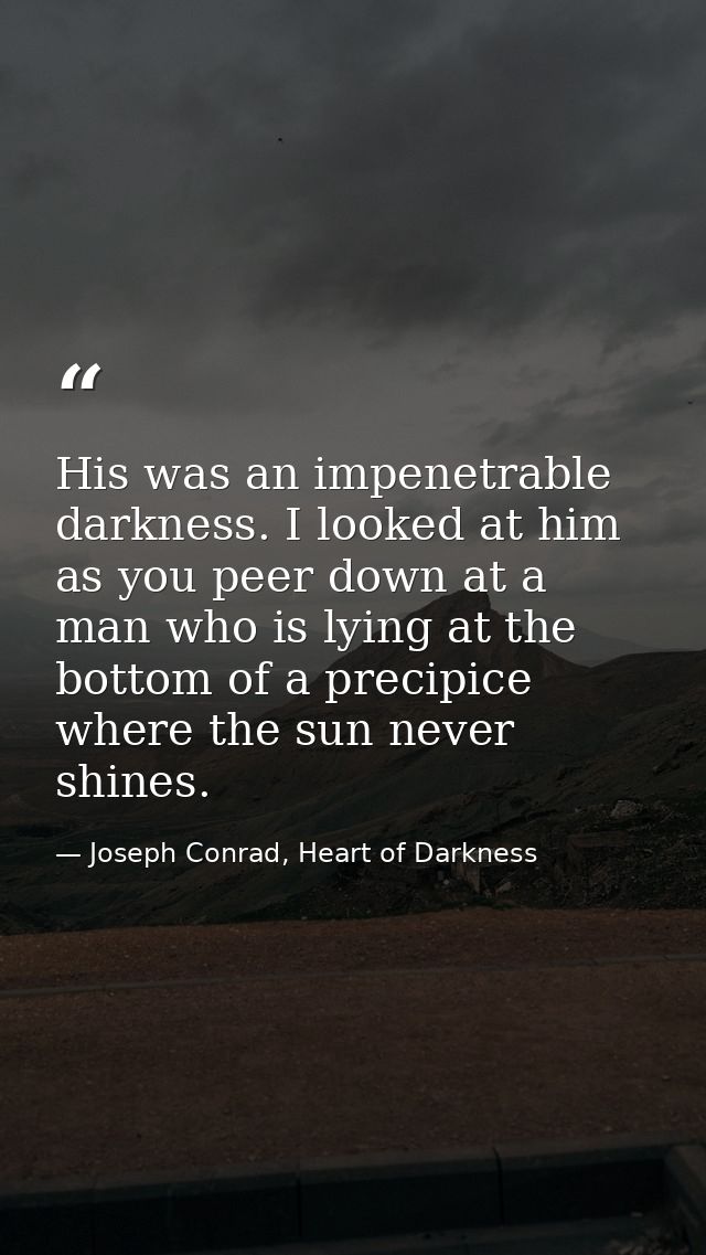 His was an impenetrable darkness. I looked at him as you peer down at a man who is lying at the bottom of a precipice wh — Joseph Conrad, Heart of Darkness