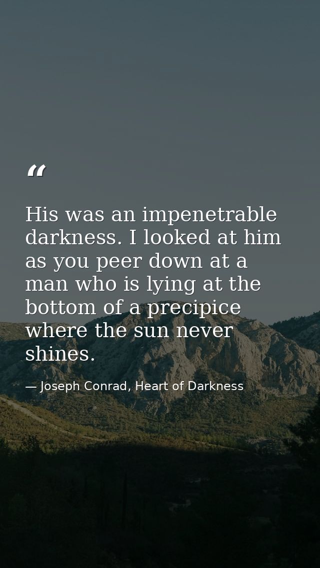 His was an impenetrable darkness. I looked at him as you peer down at a man who is lying at the bottom of a precipice wh — Joseph Conrad, Heart of Darkness