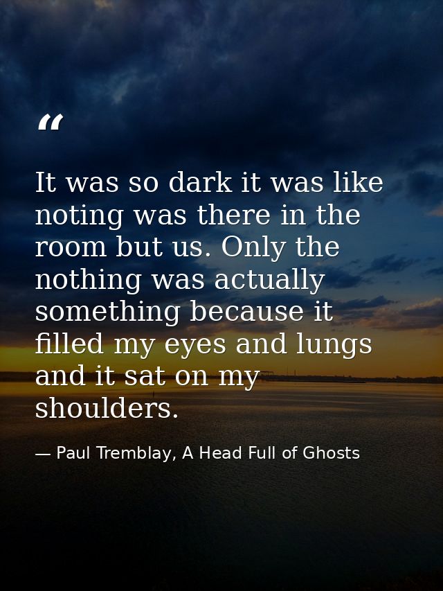It was so dark it was like noting was there in the room but us. Only the nothing was actually something because it fille — Paul Tremblay, A Head Full of Ghosts