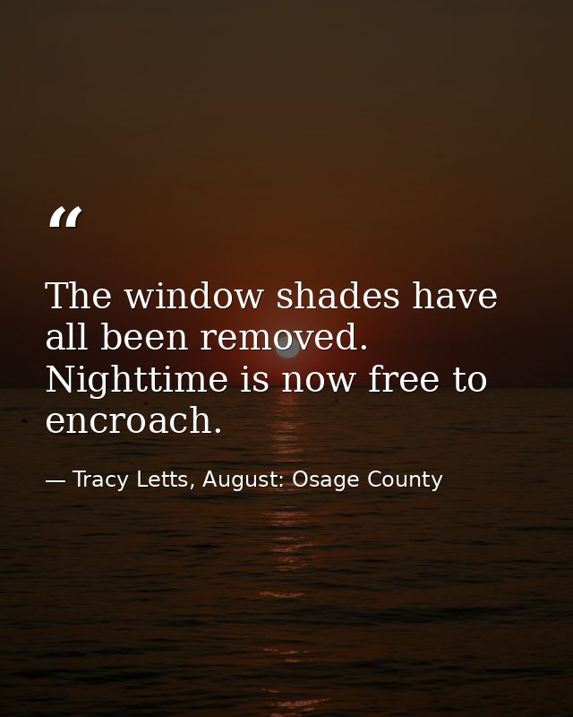 The window shades have all been removed. Nighttime is now free to encroach. — Tracy Letts, August: Osage County