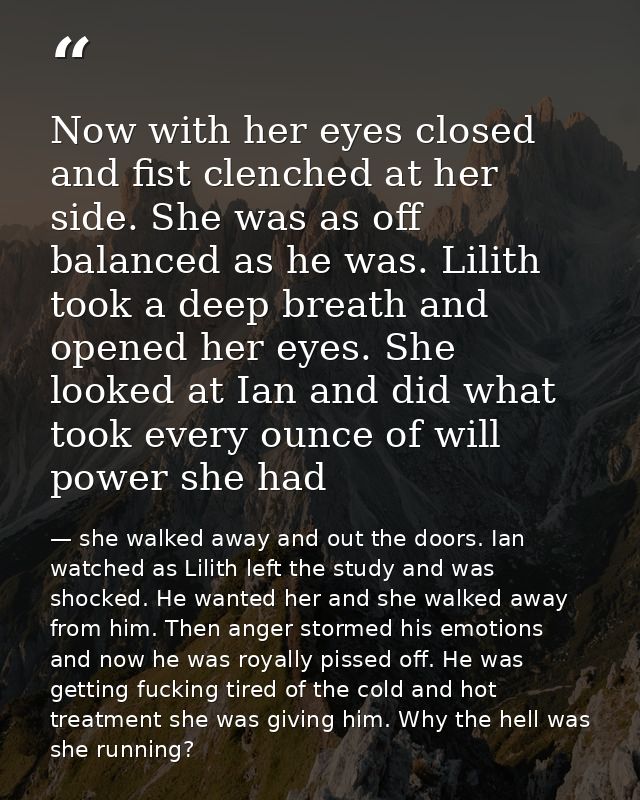 Now with her eyes closed and fist clenched at her side. She was as off balanced as he was. Lilith took a deep breath and — she walked away and out the doors. Ian watched as Lilith left the study and was shocked. He wanted her and she walked away from him. Then anger stormed his emotions and now he was royally pissed off. He was getting fucking tired of the cold and hot treatment she was giving him. Why the hell was she running?