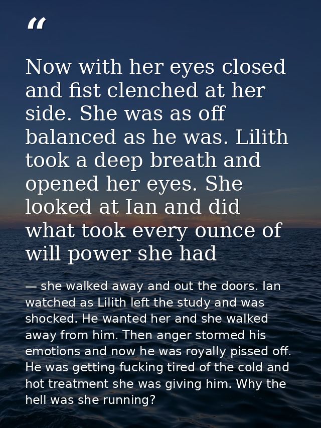 Now with her eyes closed and fist clenched at her side. She was as off balanced as he was. Lilith took a deep breath and — she walked away and out the doors. Ian watched as Lilith left the study and was shocked. He wanted her and she walked away from him. Then anger stormed his emotions and now he was royally pissed off. He was getting fucking tired of the cold and hot treatment she was giving him. Why the hell was she running?