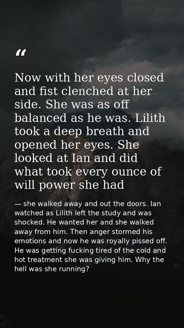 Now with her eyes closed and fist clenched at her side. She was as off balanced as he was. Lilith took a deep breath and — she walked away and out the doors. Ian watched as Lilith left the study and was shocked. He wanted her and she walked away from him. Then anger stormed his emotions and now he was royally pissed off. He was getting fucking tired of the cold and hot treatment she was giving him. Why the hell was she running?