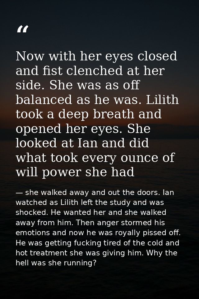 Now with her eyes closed and fist clenched at her side. She was as off balanced as he was. Lilith took a deep breath and — she walked away and out the doors. Ian watched as Lilith left the study and was shocked. He wanted her and she walked away from him. Then anger stormed his emotions and now he was royally pissed off. He was getting fucking tired of the cold and hot treatment she was giving him. Why the hell was she running?