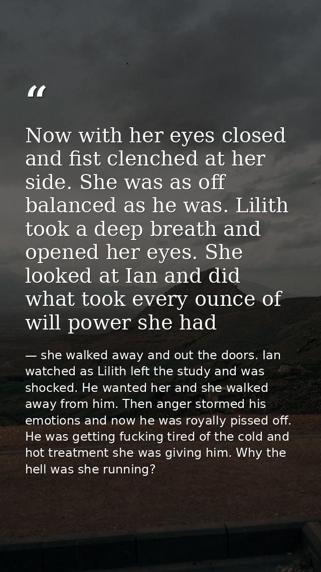 Now with her eyes closed and fist clenched at her side. She was as off balanced as he was. Lilith took a deep breath and — she walked away and out the doors. Ian watched as Lilith left the study and was shocked. He wanted her and she walked away from him. Then anger stormed his emotions and now he was royally pissed off. He was getting fucking tired of the cold and hot treatment she was giving him. Why the hell was she running?