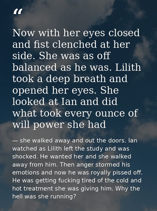 Now with her eyes closed and fist clenched at her side. She was as off balanced as he was. Lilith took a deep breath and — she walked away and out the doors. Ian watched as Lilith left the study and was shocked. He wanted her and she walked away from him. Then anger stormed his emotions and now he was royally pissed off. He was getting fucking tired of the cold and hot treatment she was giving him. Why the hell was she running?