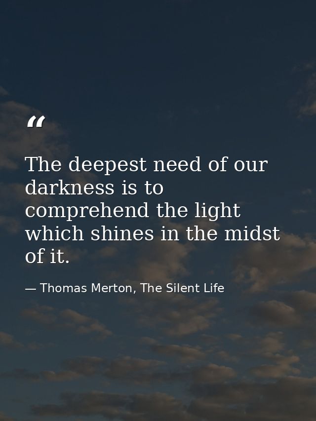 The deepest need of our darkness is to comprehend the light which shines in the midst of it. — Thomas Merton, The Silent Life