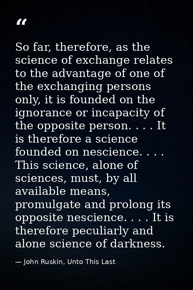So far, therefore, as the science of exchange relates to the advantage of one of the exchanging persons only, it is foun — John Ruskin, Unto This Last