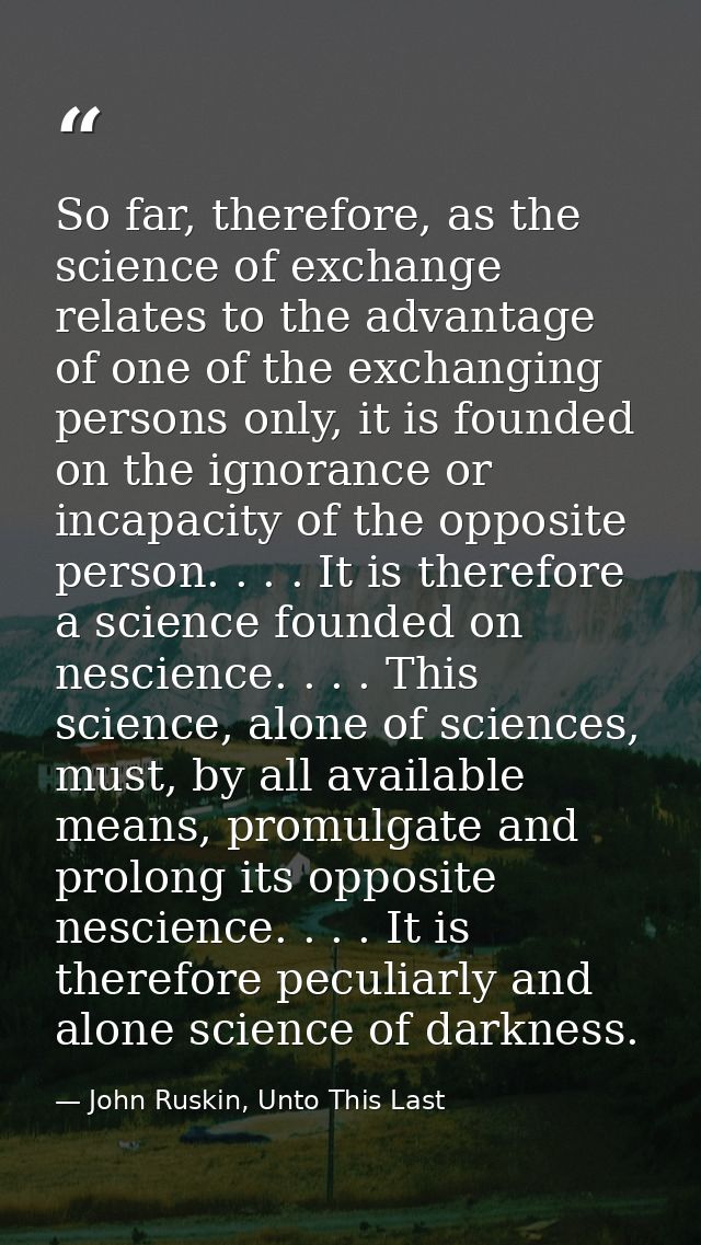 So far, therefore, as the science of exchange relates to the advantage of one of the exchanging persons only, it is foun — John Ruskin, Unto This Last