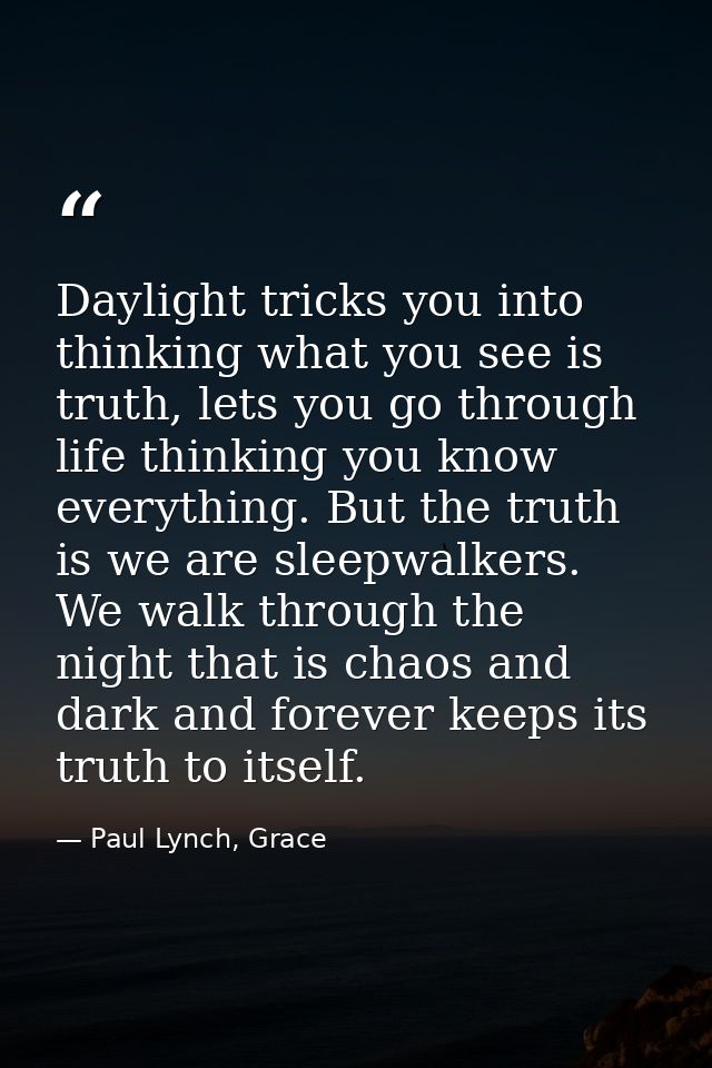 Daylight tricks you into thinking what you see is truth, lets you go through life thinking you know everything. But the  — Paul Lynch, Grace