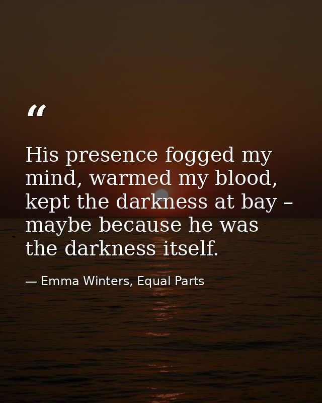 His presence fogged my mind, warmed my blood, kept the darkness at bay – maybe because he was the darkness itself. — Emma Winters, Equal Parts