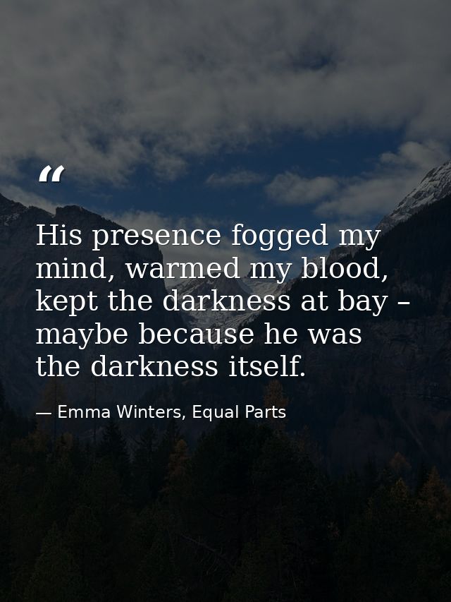 His presence fogged my mind, warmed my blood, kept the darkness at bay – maybe because he was the darkness itself. — Emma Winters, Equal Parts