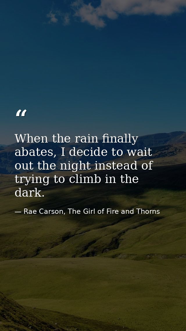 When the rain finally abates, I decide to wait out the night instead of trying to climb in the dark. — Rae Carson, The Girl of Fire and Thorns