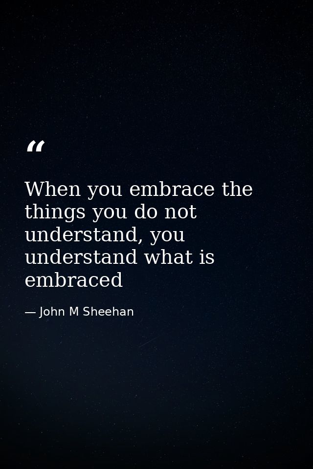 When you embrace the things you do not understand, you understand what is embraced — John M Sheehan